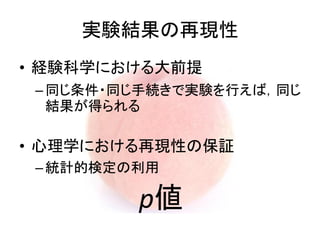 • 経験科学における大前提
–同じ条件・同じ手続きで実験を行えば，同じ
結果が得られる
• 心理学における再現性の保証
–統計的検定の利用
実験結果の再現性
p値
 