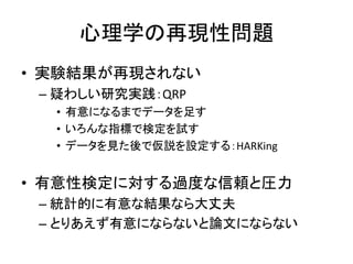 心理学の再現性問題
• 実験結果が再現されない
– 疑わしい研究実践：QRP
• 有意になるまでデータを足す
• いろんな指標で検定を試す
• データを見た後で仮説を設定する：HARKing
• 有意性検定に対する過度な信頼と圧力
– 統計的に有意な結果なら大丈夫
– とりあえず有意にならないと論文にならない
 