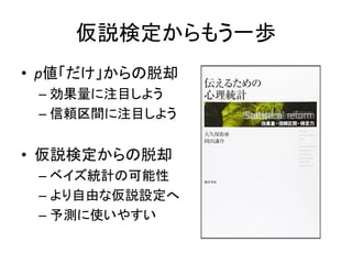 仮説検定からもう一歩
• p値「だけ」からの脱却
– 効果量に注目しよう
– 信頼区間に注目しよう
• 仮説検定からの脱却
– ベイズ統計の可能性
– より自由な仮説設定へ
– 予測に使いやすい
 