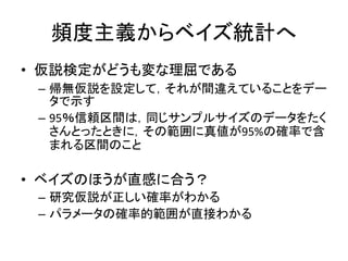 頻度主義からベイズ統計へ
• 仮説検定がどうも変な理屈である
– 帰無仮説を設定して，それが間違えていることをデー
タで示す
– 95％信頼区間は，同じサンプルサイズのデータをたく
さんとったときに，その範囲に真値が95%の確率で含
まれる区間のこと
• ベイズのほうが直感に合う？
– 研究仮説が正しい確率がわかる
– パラメータの確率的範囲が直接わかる
 