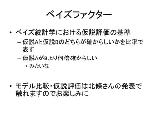 ベイズファクター
• ベイズ統計学における仮説評価の基準
– 仮説Aと仮説Bのどちらが確からしいかを比率で
表す
– 仮説AがBより何倍確からしい
• みたいな
• モデル比較・仮説評価は北條さんの発表で
触れますのでお楽しみに
 