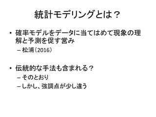統計モデリングとは？
• 確率モデルをデータに当てはめて現象の理
解と予測を促す営み
– 松浦（2016）
• 伝統的な手法も含まれる？
– そのとおり
– しかし、強調点が少し違う
 
