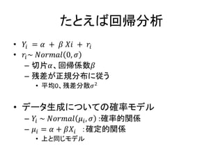 たとえば回帰分析
• 𝑌𝑖 = 𝛼 + 𝛽 𝑋𝑖 + 𝑟𝑖
• 𝑟𝑖~ 𝑁𝑜𝑟𝑚𝑎𝑙 0, 𝜎
– 切片𝛼、回帰係数𝛽
– 残差が正規分布に従う
• 平均0、残差分散𝜎2
• データ生成についての確率モデル
– 𝑌𝑖 ~ 𝑁𝑜𝑟𝑚𝑎𝑙 𝜇𝑖, 𝜎 :確率的関係
– 𝜇𝑖 = 𝛼 + 𝛽𝑋𝑖 ：確定的関係
• 上と同じモデル
 