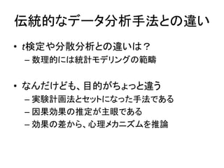 伝統的なデータ分析手法との違い
• t検定や分散分析との違いは？
– 数理的には統計モデリングの範疇
• なんだけども、目的がちょっと違う
– 実験計画法とセットになった手法である
– 因果効果の推定が主眼である
– 効果の差から、心理メカニズムを推論
 