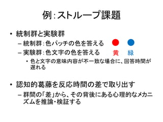 例：ストループ課題
• 統制群と実験群
– 統制群：色パッチの色を答える
– 実験群：色文字の色を答える
• 色と文字の意味内容が不一致な場合に、回答時間が
遅れる
• 認知的葛藤を反応時間の差で取り出す
– 群間の「差」から、その背後にある心理的なメカニ
ズムを推論・検証する
黄 緑
 