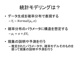 統計モデリングは？
• データ生成を確率分布で表現する
– 𝑌𝑖 ~ 𝑁𝑜𝑟𝑚𝑎𝑙 𝜇𝑖, 𝜎
• 確率分布のパラメータに構造を想定する
– 𝜇𝑖 = 𝛼 + 𝛽𝑋𝑖
• 現象の説明や予測を行う
– 推定されたパラメータや、確率モデルそのものを
使って現象の説明や予測を行う
 