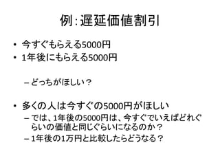 例：遅延価値割引
• 今すぐもらえる5000円
• 1年後にもらえる5000円
– どっちがほしい？
• 多くの人は今すぐの5000円がほしい
– では、1年後の5000円は、今すぐでいえばどれぐ
らいの価値と同じぐらいになるのか？
– 1年後の1万円と比較したらどうなる？
 