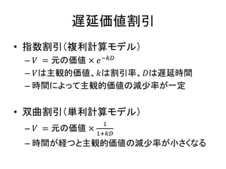 遅延価値割引
• 指数割引（複利計算モデル）
– 𝑉 = 元の価値 × 𝑒−𝑘𝐷
– 𝑉は主観的価値、𝑘は割引率、𝐷は遅延時間
– 時間によって主観的価値の減少率が一定
• 双曲割引（単利計算モデル）
– 𝑉 = 元の価値 ×
1
1+𝑘𝐷
– 時間が経つと主観的価値の減少率が小さくなる
 