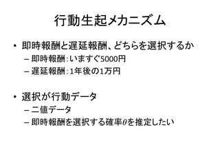 行動生起メカニズム
• 即時報酬と遅延報酬、どちらを選択するか
– 即時報酬：いますぐ5000円
– 遅延報酬：1年後の1万円
• 選択が行動データ
– 二値データ
– 即時報酬を選択する確率𝜃を推定したい
 