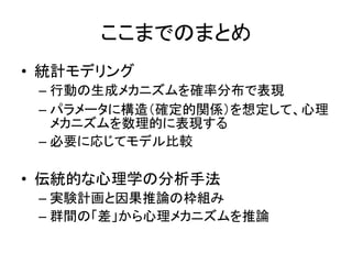 ここまでのまとめ
• 統計モデリング
– 行動の生成メカニズムを確率分布で表現
– パラメータに構造（確定的関係）を想定して、心理
メカニズムを数理的に表現する
– 必要に応じてモデル比較
• 伝統的な心理学の分析手法
– 実験計画と因果推論の枠組み
– 群間の「差」から心理メカニズムを推論
 