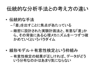 伝統的な分析手法との考え方の違い
• 伝統的な手法
– 「差」を出すことに焦点があたっている
– 緻密に設計された実験計画法と、有意な「差」か
ら、その背後にある心理メカニズムを一つずつ確
かめていくというパラダイム
• 線形モデル＋有意性検定という枠組み
– 有意性検定の結果が正しければ、データがどう
いう分布なのかはあまり気にならない
 