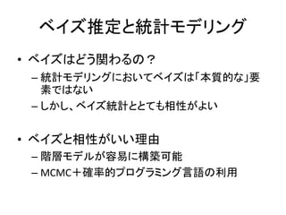 ベイズ推定と統計モデリング
• ベイズはどう関わるの？
– 統計モデリングにおいてベイズは「本質的な」要
素ではない
– しかし、ベイズ統計ととても相性がよい
• ベイズと相性がいい理由
– 階層モデルが容易に構築可能
– MCMC＋確率的プログラミング言語の利用
 