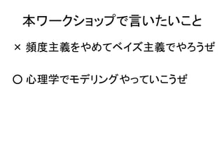 本ワークショップで言いたいこと
× 頻度主義をやめてベイズ主義でやろうぜ
○ 心理学でモデリングやっていこうぜ
 