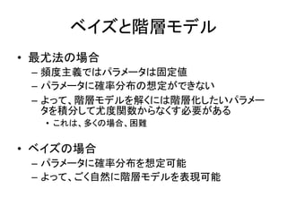 ベイズと階層モデル
• 最尤法の場合
– 頻度主義ではパラメータは固定値
– パラメータに確率分布の想定ができない
– よって、階層モデルを解くには階層化したいパラメー
タを積分して尤度関数からなくす必要がある
• これは、多くの場合、困難
• ベイズの場合
– パラメータに確率分布を想定可能
– よって、ごく自然に階層モデルを表現可能
 