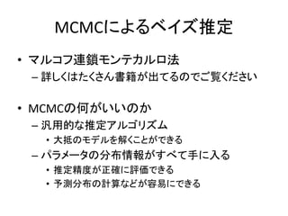 MCMCによるベイズ推定
• マルコフ連鎖モンテカルロ法
– 詳しくはたくさん書籍が出てるのでご覧ください
• MCMCの何がいいのか
– 汎用的な推定アルゴリズム
• 大抵のモデルを解くことができる
– パラメータの分布情報がすべて手に入る
• 推定精度が正確に評価できる
• 予測分布の計算などが容易にできる
 