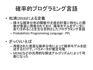 確率的プログラミング言語
• 松浦(2016)による定義
– 様々な確率分布の関数や尤度の計算に特化した関
数が豊富に用意されており，確率モデルをデータに
あてはめることを主な目的としたプログラミング言語
– Probabilistic Programming Language : PPL
• ざっくりいえば
– 用意された豊富な確率分布によって確率モデルを記
述するだけで、パラメータが推定可能
– MCMCなどの汎用的な解法アルゴリズムによって可
能になった
 