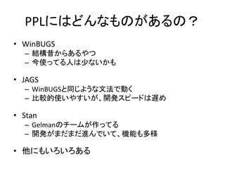 PPLにはどんなものがあるの？
• WinBUGS
– 結構昔からあるやつ
– 今使ってる人は少ないかも
• JAGS
– WinBUGSと同じような文法で動く
– 比較的使いやすいが、開発スピードは遅め
• Stan
– Gelmanのチームが作ってる
– 開発がまだまだ進んでいて、機能も多様
• 他にもいろいろある
 