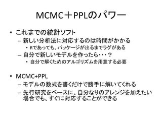MCMC＋PPLのパワー
• これまでの統計ソフト
– 新しい分析法に対応するのは時間がかかる
• Rであっても、パッケージが出るまでラグがある
– 自分で新しいモデルを作ったら・・・？
• 自分で解くためのアルゴリズムを用意する必要
• MCMC+PPL
– モデルの数式を書くだけで勝手に解いてくれる
– 先行研究をベースに、自分なりのアレンジを加えたい
場合でも、すぐに対応することができる
 