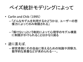 ベイズ統計モデリングによって
• Carlin and Chib （1995）
– 「どんなモデルを利用するかどうかは，ユーザーの想
像力によってのみ制限される」
– 「解けない」という制約によって心理学のモデル構築
に制限がかけられることはかなり減る
• 逆に言えば，
– 研究者側にその自由に答えるための知識や洞察力，
数学的な素養などが求められる・・・。
 