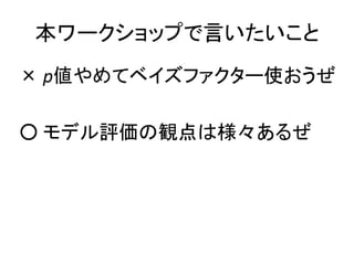 本ワークショップで言いたいこと
× p値やめてベイズファクター使おうぜ
○ モデル評価の観点は様々あるぜ
 