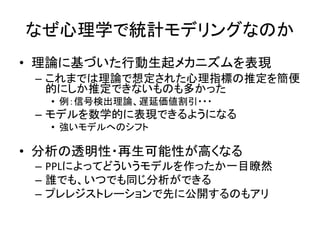 なぜ心理学で統計モデリングなのか
• 理論に基づいた行動生起メカニズムを表現
– これまでは理論で想定された心理指標の推定を簡便
的にしか推定できないものも多かった
• 例：信号検出理論、遅延価値割引・・・
– モデルを数学的に表現できるようになる
• 強いモデルへのシフト
• 分析の透明性・再生可能性が高くなる
– PPLによってどういうモデルを作ったか一目瞭然
– 誰でも、いつでも同じ分析ができる
– プレレジストレーションで先に公開するのもアリ
 