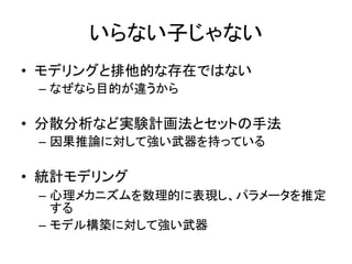 いらない子じゃない
• モデリングと排他的な存在ではない
– なぜなら目的が違うから
• 分散分析など実験計画法とセットの手法
– 因果推論に対して強い武器を持っている
• 統計モデリング
– 心理メカニズムを数理的に表現し、パラメータを推定
する
– モデル構築に対して強い武器
 