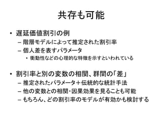 共存も可能
• 遅延価値割引の例
– 階層モデルによって推定された割引率
– 個人差を表すパラメータ
• 衝動性などの心理的な特徴を示すといわれている
• 割引率と別の変数の相関、群間の「差」
– 推定されたパラメータ＋伝統的な統計手法
– 他の変数との相関・因果効果を見ることも可能
– もちろん、どの割引率のモデルが有効かも検討する
 