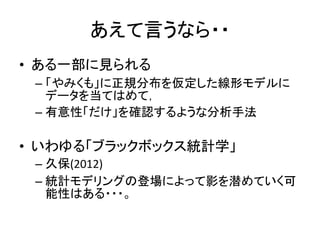 あえて言うなら・・
• ある一部に見られる
– 「やみくも」に正規分布を仮定した線形モデルに
データを当てはめて，
– 有意性「だけ」を確認するような分析手法
• いわゆる「ブラックボックス統計学」
– 久保(2012)
– 統計モデリングの登場によって影を潜めていく可
能性はある・・・。
 
