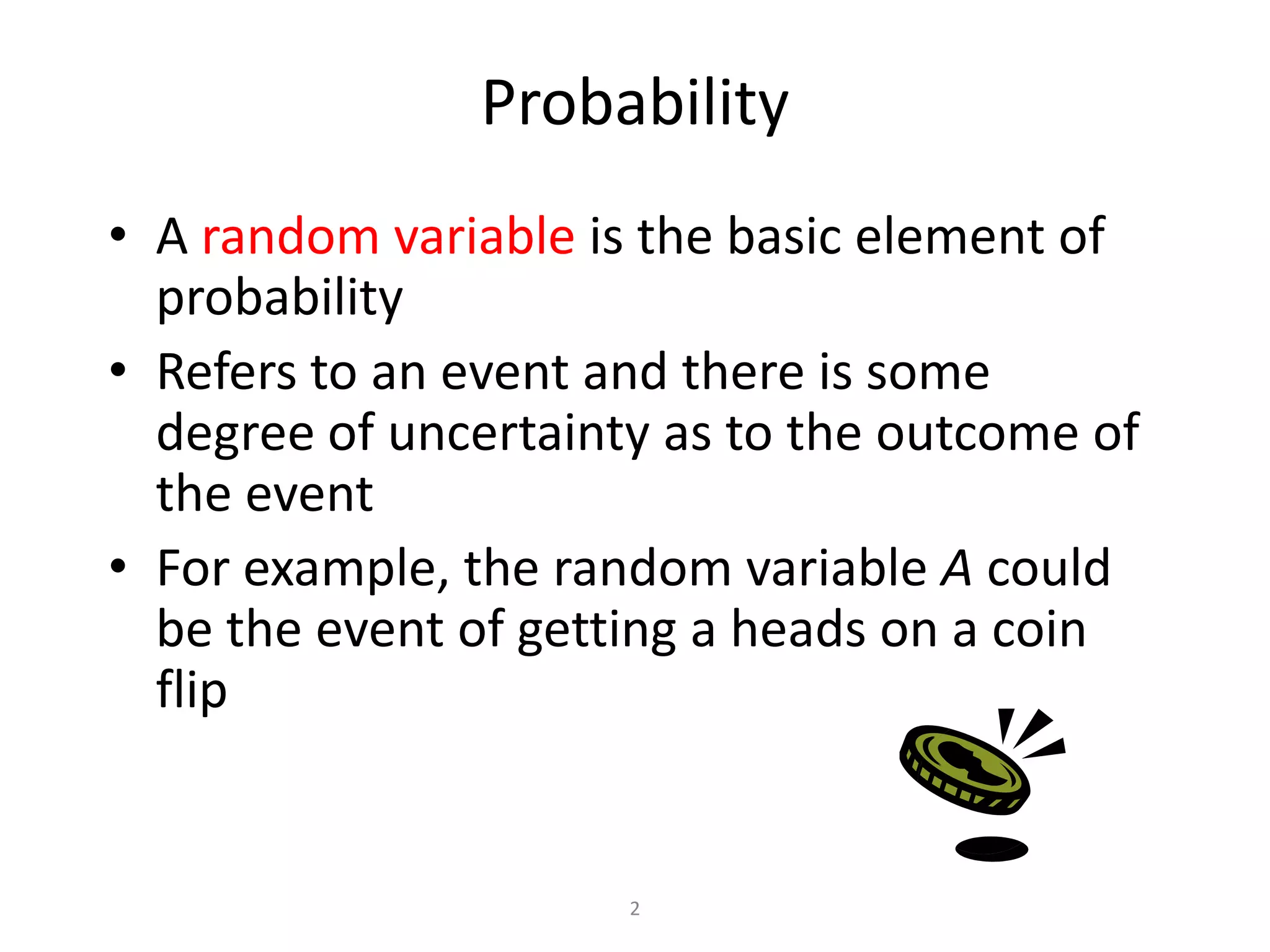 2ProbabilityA random variable isthe basic element of probability Refers to an event and there is some degree of uncertainty as to the outcome of the eventFor example, the random variable A could be the event of getting a heads on a coin flip