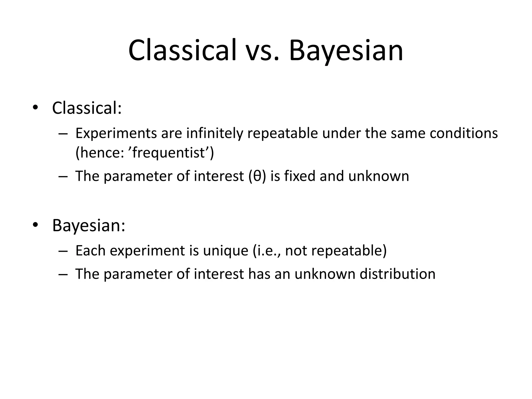 Classical vs. BayesianClassical:Experiments are infinitely repeatable under the same conditions (hence: ’frequentist’)The parameter of interest (θ) is fixed and unknownBayesian:Each experiment is unique (i.e., not repeatable)The parameter of interest has an unknown distribution