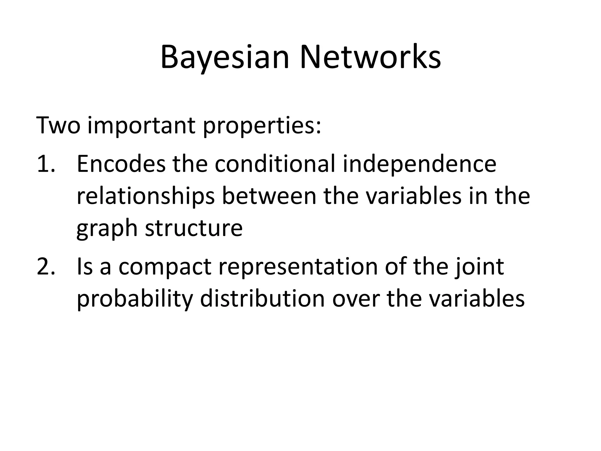 A Set of Tables for Each NodeConditional Probability Distribution for C given BFor a given combination of values of the parents (B in this example), the entries for P(C=true | B) and P(C=false | B) must add up to 1 eg. P(C=true | B=false) + P(C=false |B=false )=1If you have a Boolean variable with k Boolean parents, this table has 2k+1 probabilities (but only 2k need to be stored)