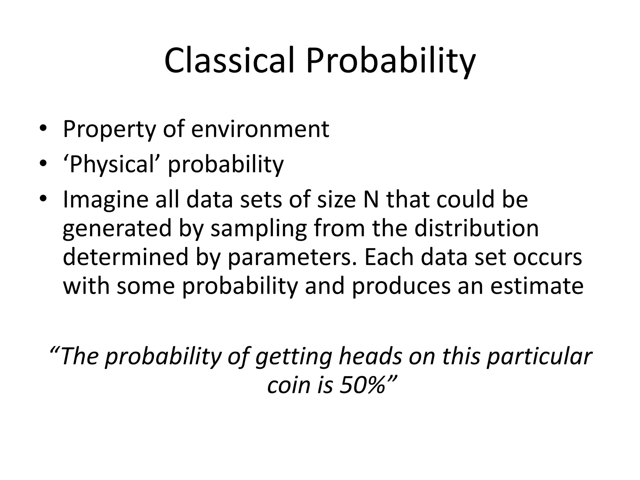 Classical ProbabilityProperty of environment‘Physical’ probabilityImagine all data sets of size N that could be generated by sampling from the distribution determined by parameters. Each data set occurs with some probability and produces an estimate“The probability of getting heads on this particular coin is 50%”