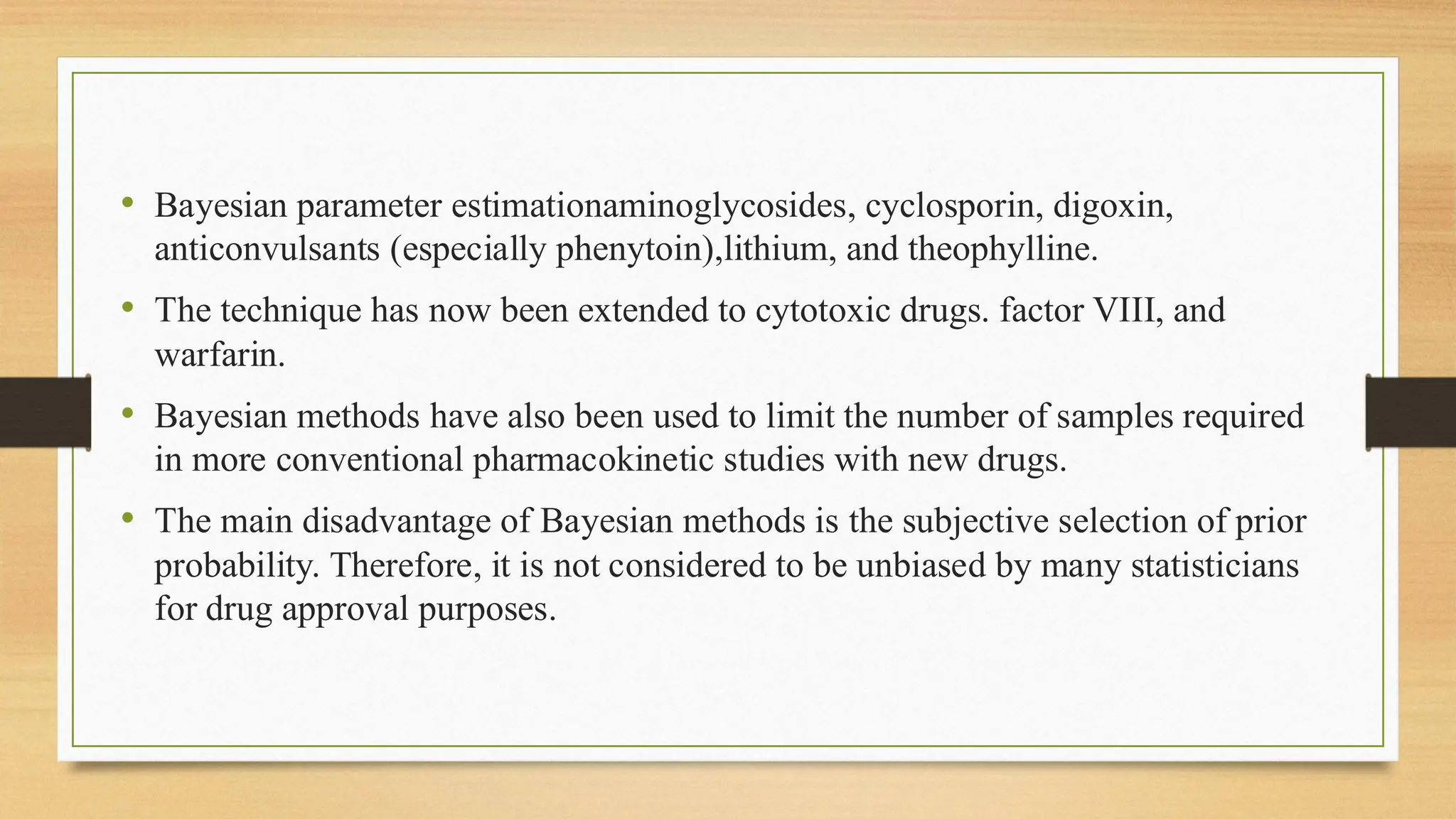 • Bayesian parameter estimationaminoglycosides, cyclosporin, digoxin,
anticonvulsants (especially phenytoin),lithium, and theophylline.
• The technique has now been extended to cytotoxic drugs. factor VIII, and
warfarin.
• Bayesian methods have also been used to limit the number of samples required
in more conventional pharmacokinetic studies with new drugs.
• The main disadvantage of Bayesian methods is the subjective selection of prior
probability. Therefore, it is not considered to be unbiased by many statisticians
for drug approval purposes.
 