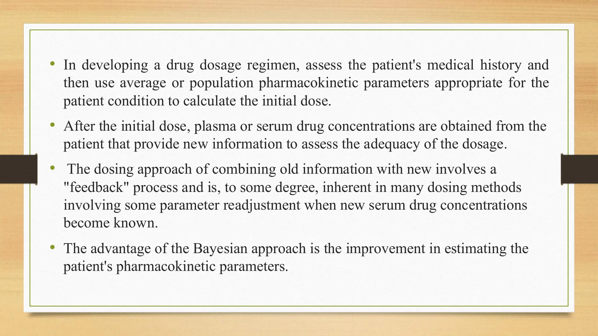 • In developing a drug dosage regimen, assess the patient's medical history and
then use average or population pharmacokinetic parameters appropriate for the
patient condition to calculate the initial dose.
• After the initial dose, plasma or serum drug concentrations are obtained from the
patient that provide new information to assess the adequacy of the dosage.
• The dosing approach of combining old information with new involves a
"feedback" process and is, to some degree, inherent in many dosing methods
involving some parameter readjustment when new serum drug concentrations
become known.
• The advantage of the Bayesian approach is the improvement in estimating the
patient's pharmacokinetic parameters.
 