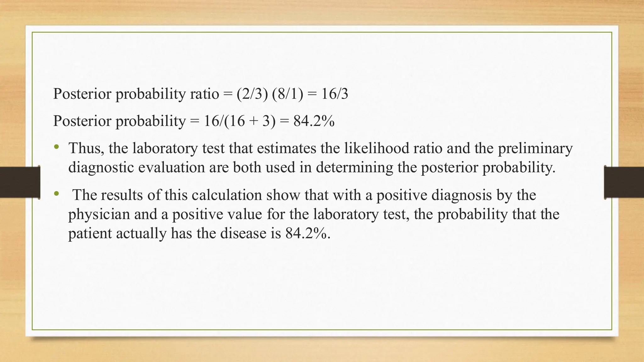 Posterior probability ratio = (2/3) (8/1) = 16/3
Posterior probability = 16/(16 + 3) = 84.2%
• Thus, the laboratory test that estimates the likelihood ratio and the preliminary
diagnostic evaluation are both used in determining the posterior probability.
• The results of this calculation show that with a positive diagnosis by the
physician and a positive value for the laboratory test, the probability that the
patient actually has the disease is 84.2%.
 