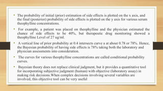 • The probability of initial (prior) estimation of side effects is plotted on the x axis, and
the final (posterior) probability of side effects is plotted on the y axis for various serum
theophylline concentrations.
• For example, a patient was placed on theophylline and the physician estimated the
chance of side effects to be 40%, but therapeutic drug monitoring showed a
theophylline Level of 27 ug/ml.
• A vertical line of prior probability at 0.4 intersects curve a at about 0.78 or 78%. Hence,
the Bayesian probability of having side effects is 78% taking both the laboratory and
physician assessments into consideration.
• The curves for various theophylline concentrations are called conditional probability
curves.
• Bayesian theory does not replace clinical judgment, but it provides a quantitative tool
for incorporating subjective judgment (human) with objective (laboratory assay) in
making risk decisions.When complex decisions involving several variables are
involved, this objective tool can be very useful
 