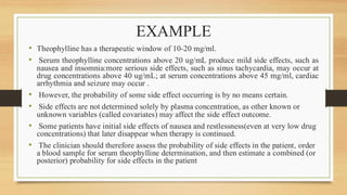 EXAMPLE
• Theophylline has a therapeutic window of 10-20 mg/ml.
• Serum theophylline concentrations above 20 ug/mL produce mild side effects, such as
nausea and insomnia:more serious side effects, such as sinus tachycardia, may occur at
drug concentrations above 40 ug/mL; at serum concentrations above 45 mg/ml, cardiac
arrhythmia and seizure may occur .
• However, the probability of some side effect occurring is by no means certain.
• Side effects are not determined solely by plasma concentration, as other known or
unknown variables (called covariates) may affect the side effect outcome.
• Some patients have initial side effects of nausea and restlessness(even at very low drug
concentrations) that later disappear when therapy is continued.
• The clinician should therefore assess the probability of side effects in the patient, order
a blood sample for serum theophylline determination, and then estimate a combined (or
posterior) probability for side effects in the patient
 