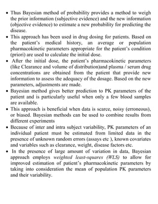  Thus Bayesian method of probability provides a method to weigh
the prior information (subjective evidence) and the new information
(objective evidence) to estimate a new probability for predicting the
disease.
 This approach has been used in drug dosing for patients. Based on
the patient’s medical history, an average or population
pharmacokinetic parameters appropriate for the patient’s condition
(priori) are used to calculate the initial dose.
 After the initial dose, the patient’s pharmacokinetic parameters
(like Clearance and volume of distribution)and plasma / serum drug
concentrations are obtained from the patient that provide new
information to assess the adequacy of the dosage. Based on the new
parameters, adjustments are made.
 Bayesian method gives better prediction to PK parameters of the
patient and is particularly useful when only a few blood samples
are available.
 This approach is beneficial when data is scarce, noisy (erroneous),
or biased. Bayesian methods can be used to combine results from
different experiments
 Because of inter and intra subject variability, PK parameters of an
individual patient must be estimated from limited data in the
presence of unknown random errors (assays etc ), known covariates
and variables such as clearance, weight, disease factors etc.
 In the presence of large amount of variation in data, Bayesian
approach employs weighted least-squares (WLS) to allow for
improved estimation of patient’s pharmacokinetic parameters by
taking into consideration the mean of population PK parameters
and their variability.
 
