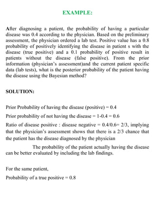 EXAMPLE:
After diagnosing a patient, the probability of having a particular
disease was 0.4 according to the physician. Based on the preliminary
assessment, the physician ordered a lab test. Positive value has a 0.8
probability of positively identifying the disease in patient s with the
disease (true positive) and a 0.1 probability of positive result in
patients without the disease (false positive). From the prior
information (physician’s assessment)and the current patient specific
data (lab tests), what is the posterior probability of the patient having
the disease using the Bayesian method?
SOLUTION:
Prior Probability of having the disease (positive) = 0.4
Prior probability of not having the disease = 1-0.4 = 0.6
Ratio of disease positive : disease negative = 0.4/0.6= 2/3, implying
that the physician’s assessment shows that there is a 2/3 chance that
the patient has the disease diagnosed by the physician
The probability of the patient actually having the disease
can be better evaluated by including the lab findings.
For the same patient,
Probability of a true positive = 0.8
 