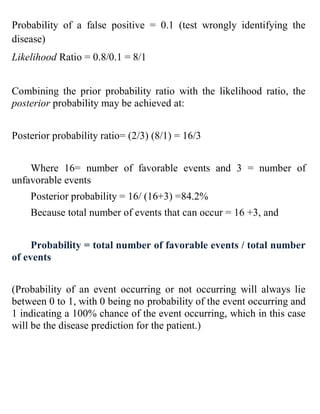 Probability of a false positive = 0.1 (test wrongly identifying the
disease)
Likelihood Ratio = 0.8/0.1 = 8/1
Combining the prior probability ratio with the likelihood ratio, the
posterior probability may be achieved at:
Posterior probability ratio= (2/3) (8/1) = 16/3
Where 16= number of favorable events and 3 = number of
unfavorable events
Posterior probability = 16/ (16+3) =84.2%
Because total number of events that can occur = 16 +3, and
Probability = total number of favorable events / total number
of events
(Probability of an event occurring or not occurring will always lie
between 0 to 1, with 0 being no probability of the event occurring and
1 indicating a 100% chance of the event occurring, which in this case
will be the disease prediction for the patient.)
 