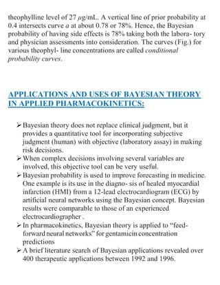 theophylline level of 27 μg/mL. A vertical line of prior probability at
0.4 intersects curve a at about 0.78 or 78%. Hence, the Bayesian
probability of having side effects is 78% taking both the labora- tory
and physician assessments into consideration. The curves (Fig.) for
various theophyl- line concentrations are called conditional
probability curves.
APPLICATIONS AND USES OF BAYESIAN THEORY
IN APPLIED PHARMACOKINETICS:
Bayesian theory does not replace clinical judgment, but it
provides a quantitative tool for incorporating subjective
judgment (human) with objective (laboratory assay) in making
risk decisions.
When complex decisions involving several variables are
involved, this objective tool can be very useful.
Bayesian probability is used to improve forecasting in medicine.
One example is its use in the diagno- sis of healed myocardial
infarction (HMI) from a 12-lead electrocardiogram (ECG) by
artificial neural networks using the Bayesian concept. Bayesian
results were comparable to those of an experienced
electrocardiographer .
In pharmacokinetics, Bayesian theory is applied to “feed-
forward neural networks” for gentamicinconcentration
predictions
A brief literature search of Bayesian applications revealed over
400 therapeutic applications between 1992 and 1996.
 