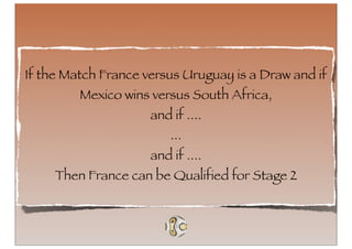If the Match France versus Uruguay is a Draw and if
         Mexico wins versus South Africa,
                     and if ....
                         ...
                     and if ....
     Then France can be Qualified for Stage 2
 