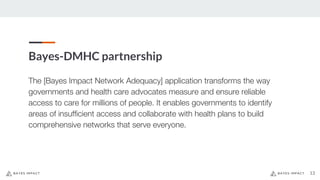 Bayes-DMHC partnership
13
The [Bayes Impact Network Adequacy] application transforms the way
governments and health care advocates measure and ensure reliable
access to care for millions of people. It enables governments to identify
areas of insufficient access and collaborate with health plans to build
comprehensive networks that serve everyone.
 