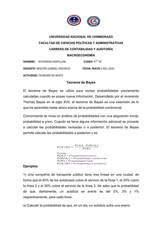 UNIVERSIDAD NACIONAL DE CHIMBORAZO
FACULTAD DE CIENCIAS POLÍTICAS Y ADMINISTRATIVAS
CARRERA DE CONTABILIDAD Y AUDITORÍA
MACROECONOMÍA
NOMBRE: JEFFERSON SANTILLÁN CURSO: 4TO
“B”
DOCENTE: MASTER GABRIEL PACHECO FECHA: MAYO 2 DEL 2016
ACTIVIDAD: TEOREMA DE BAYES
Teorema de Bayes
El teorema de Bayes se utiliza para revisar probabilidades previamente
calculadas cuando se posee nueva información. Desarrollado por el reverendo
Thomas Bayes en el siglo XVII, el teorema de Bayes es una extensión de lo
que ha aprendido hasta ahora acerca de la probabilidad condicional.
Comúnmente se inicia un análisis de probabilidades con una asignación inicial,
probabilidad a priori. Cuando se tiene alguna información adicional se procede
a calcular las probabilidades revisadas o a posteriori. El teorema de Bayes
permite calcular las probabilidades a posteriori y es:
Ejemplos
1) Una compañía de transporte público tiene tres líneas en una ciudad, de
forma que el 45% de los autobuses cubre el servicio de la línea 1, el 25% cubre
la línea 2 y el 30% cubre el servicio de la línea 3. Se sabe que la probabilidad
de que, diariamente, un autobús se averíe es del 2%, 3% y 1%
respectivamente, para cada línea.
a) Calcular la probabilidad de que, en un día, un autobús sufra una avería
 