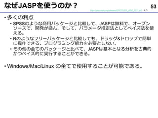 ʤJASPʹΤ
? य
? SPSSΤ褦åѥå`ȱ^ơJASPϟoϤǡ`ץ
`ǡ_kʢ󡢤ơѥ`ƶȤƥ٥ʹ
롣
? RΤ褦ʥե`ѥå`ȱ^Ƥ⡢ɥå&ɥåפǺg
˲Ǥ롣ץߥҪȤʤ
? ȫƤΥѥå`ȱȤ٤ơJASPϻȤʤŵ
ĥ٥ĤˌgФ뤳ȤǤ롣
? Windows/Mac/Linux ȫƤʹä뤳ȤܤǤ롣
https://jasp-stats.org/releases/DISCOVER_JASP_2017.pdf 
53
 