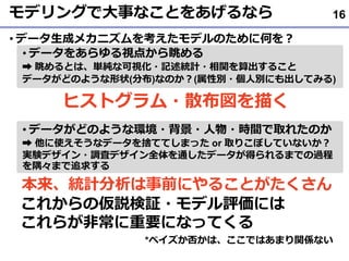 モデリングで大事なことをあげるなら
• データ生成メカニズムを考えたモデルのために何を？
• データをあらゆる視点から眺める
➡ 眺めるとは、単純な可視化・記述統計・相関を算出すること
データがどのような形状(分布)なのか？(属性別・個人別にも出してみる)
• データがどのような環境・背景・人物・時間で取れたのか
➡ 他に使えそうなデータを捨ててしまった or 取りこぼしていないか？
実験デザイン・調査デザイン全体を通したデータが得られるまでの過程
を隅々まで追求する
16
ヒストグラム・散布図を描く
本来、統計分析は事前にやることがたくさん
これからの仮説検証・モデル評価には
これらが非常に重要になってくる
*ベイズか否かは、ここではあまり関係ない
 