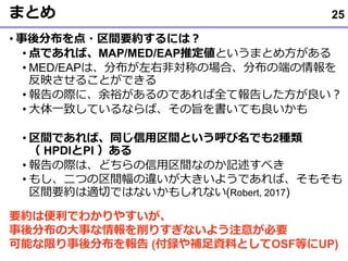まとめ
• 事後分布を点・区間要約するには？
• 点であれば、MAP/MED/EAP推定値というまとめ方がある
• MED/EAPは、分布が左右非対称の場合、分布の端の情報を
反映させることができる
• 報告の際に、余裕があるのであれば全て報告した方が良い？
• 大体一致しているならば、その旨を書いても良いかも
• 区間であれば、同じ信用区間という呼び名でも2種類
（ HPDIとPI ）ある
• 報告の際は、どちらの信用区間なのか記述すべき
• もし、二つの区間幅の違いが大きいようであれば、そもそも
区間要約は適切ではないかもしれない(Robert, 2017)
25
要約は便利でわかりやすいが、
事後分布の大事な情報を削りすぎないよう注意が必要
可能な限り事後分布を報告 (付録や補足資料としてOSF等にUP)
 