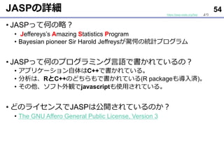 JASPの詳細
• JASPって何の略？
• Jeffereys’s Amazing Statistics Program
• Bayesian pioneer Sir Harold Jeffreysが驚愕の統計プログラム
• JASPって何のプログラミング言語で書かれているの？
• アプリケーション自体はC++で書かれている。
• 分析は、RとC++のどちらもで書かれている(R packageも導入済)。
• その他、ソフト外観でjavascriptも使用されている。
• どのライセンスでJASPは公開されているのか？
• The GNU Affero General Public License, Version 3
54
https://jasp-stats.org/faq/ より
 