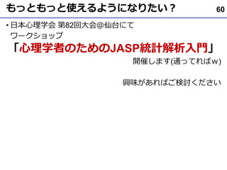 もっともっと使えるようになりたい？
• 日本心理学会 第82回大会＠仙台にて
ワークショップ
「心理学者のためのJASP統計解析入門」
開催します(通ってればｗ)
興味があればご検討ください
60
 
