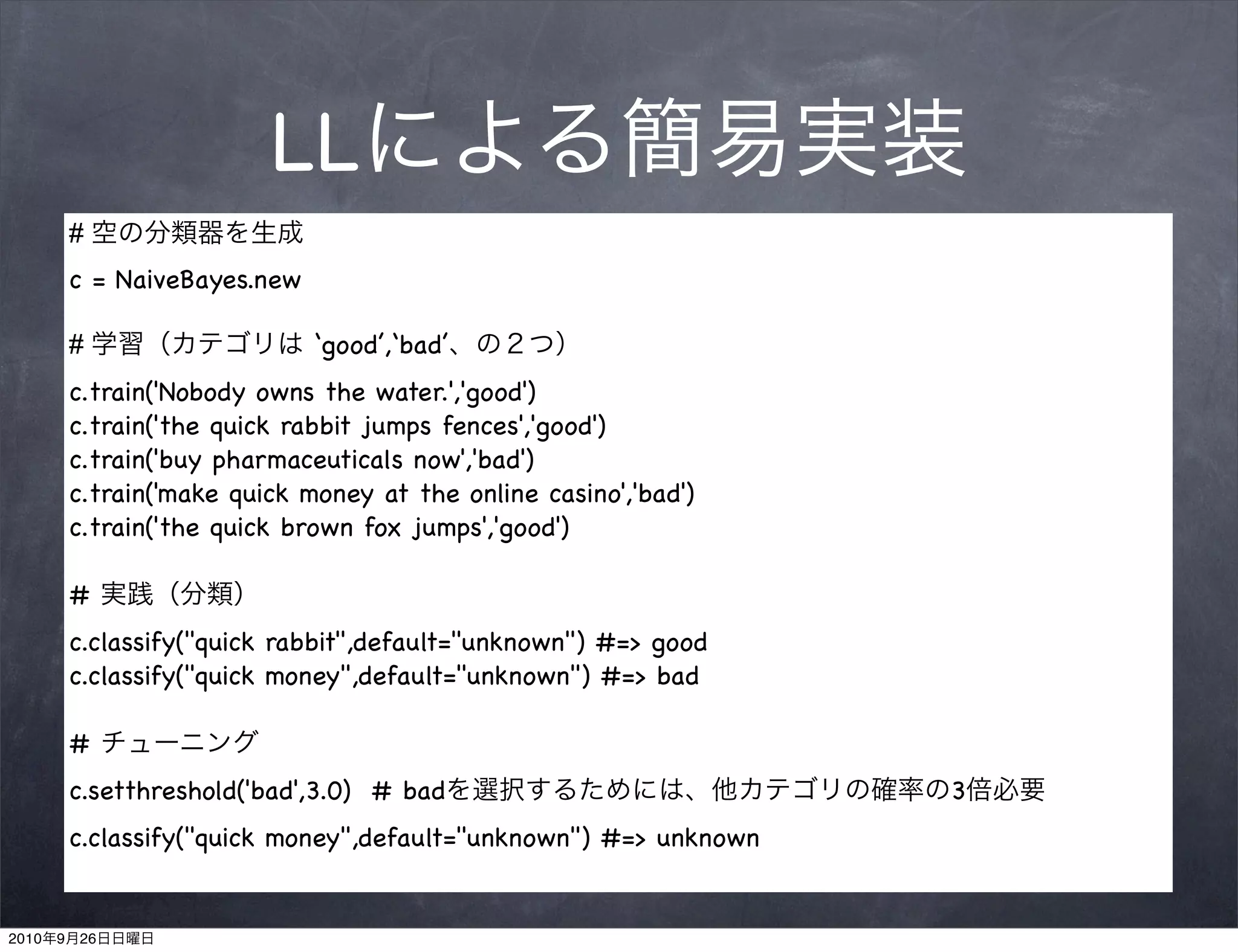 LL
           #
           c = NaiveBayes.new

           #                    ‘good’,‘bad’
           c.train('Nobody owns the water.','good')
           c.train('the quick rabbit jumps fences','good')
           c.train('buy pharmaceuticals now','bad')
           c.train('make quick money at the online casino','bad')
           c.train('the quick brown fox jumps','good')

           #
           c.classify("quick rabbit",default="unknown") #=> good
           c.classify("quick money",default="unknown") #=> bad

           #
           c.setthreshold('bad',3.0) # bad                           3
           c.classify("quick money",default="unknown") #=> unknown


2010   9   26
 